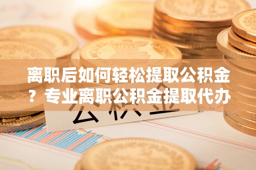 蒙阴离职后如何轻松提取公积金？专业离职公积金提取代办服务指南