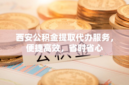 蒙阴西安公积金提取代办服务，便捷高效，省时省心