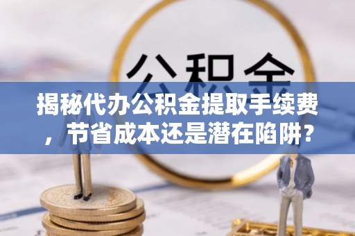 蒙阴揭秘代办公积金提取手续费，节省成本还是潜在陷阱？