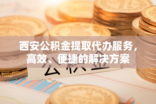 蒙阴西安公积金提取代办服务，高效、便捷的解决方案