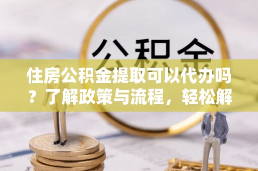 蒙阴住房公积金提取可以代办吗？了解政策与流程，轻松解决疑惑