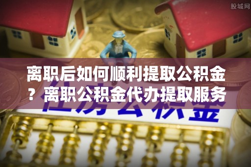 蒙阴离职后如何顺利提取公积金？离职公积金代办提取服务助力无忧办理
