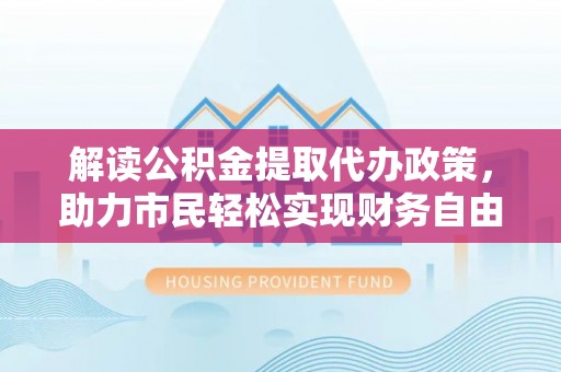 蒙阴解读公积金提取代办政策，助力市民轻松实现财务自由