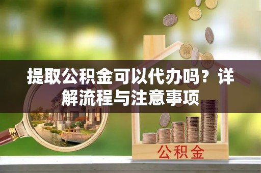 蒙阴提取公积金可以代办吗？详解流程与注意事项