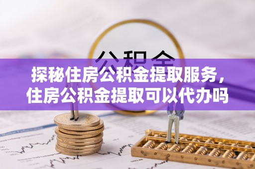 蒙阴探秘住房公积金提取服务，住房公积金提取可以代办吗的全方位解析