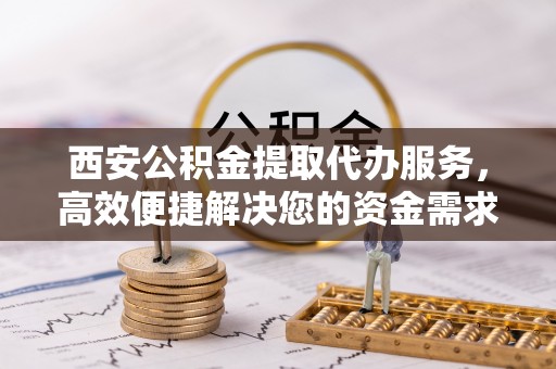 蒙阴西安公积金提取代办服务，高效便捷解决您的资金需求