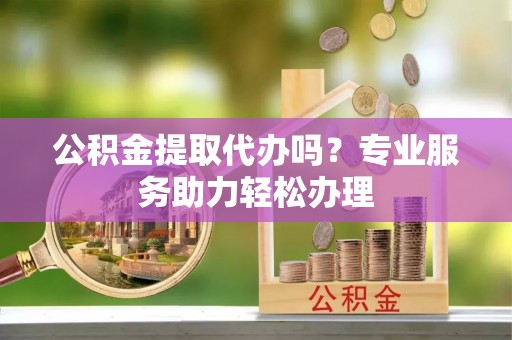 蒙阴公积金提取代办吗？专业服务助力轻松办理