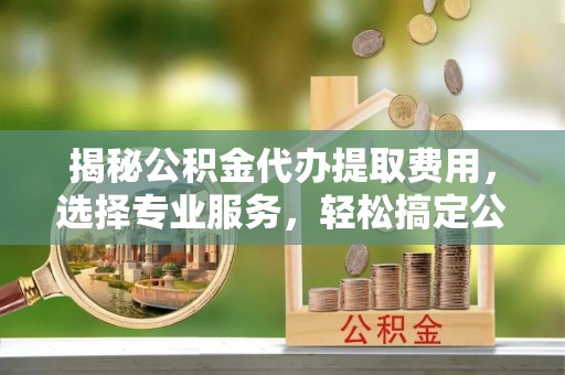 蒙阴揭秘公积金代办提取费用，选择专业服务，轻松搞定公积金提取