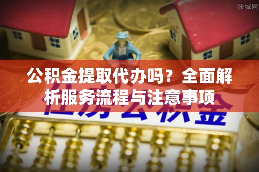 蒙阴公积金提取代办吗？全面解析服务流程与注意事项