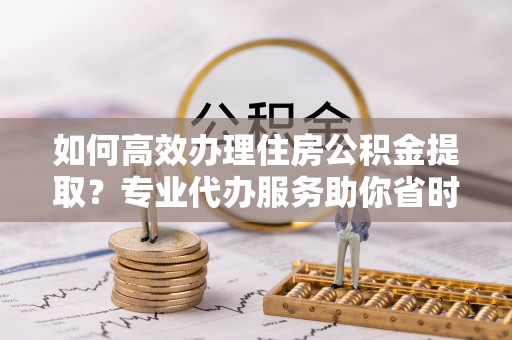 蒙阴如何高效办理住房公积金提取？专业代办服务助你省时省力