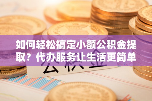 蒙阴如何轻松搞定小额公积金提取？代办服务让生活更简单