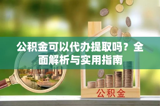 蒙阴公积金可以代办提取吗？全面解析与实用指南