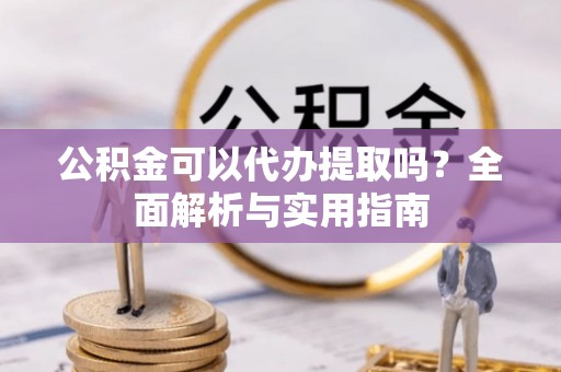 蒙阴公积金可以代办提取吗？全面解析与实用指南