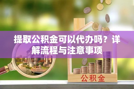 蒙阴提取公积金可以代办吗？详解流程与注意事项
