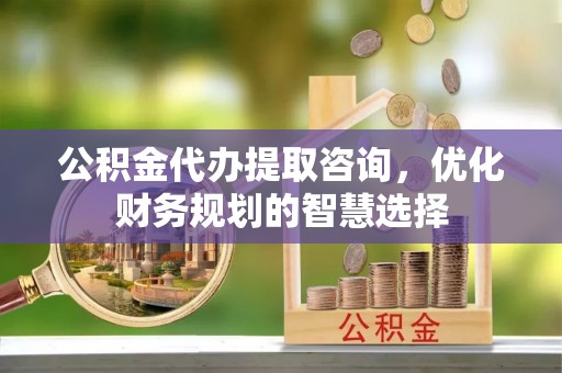 蒙阴公积金代办提取咨询，优化财务规划的智慧选择