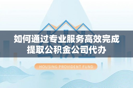 蒙阴如何通过专业服务高效完成提取公积金公司代办