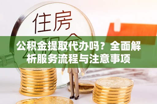 蒙阴公积金提取代办吗？全面解析服务流程与注意事项