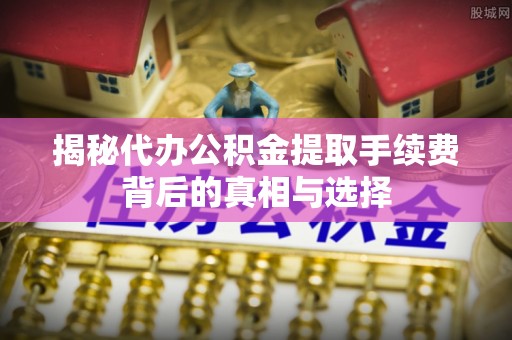 蒙阴揭秘代办公积金提取手续费背后的真相与选择