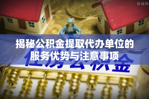 蒙阴揭秘公积金提取代办单位的服务优势与注意事项