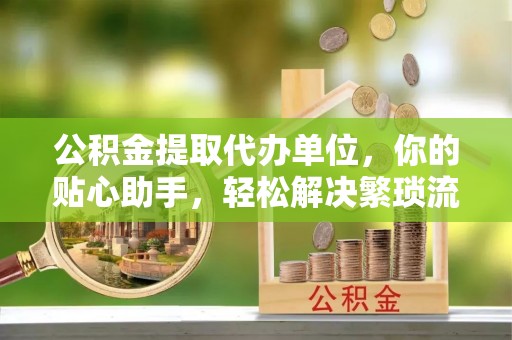 蒙阴公积金提取代办单位，你的贴心助手，轻松解决繁琐流程