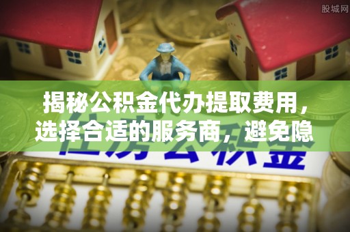 蒙阴揭秘公积金代办提取费用，选择合适的服务商，避免隐性收费