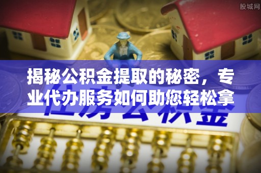 蒙阴揭秘公积金提取的秘密，专业代办服务如何助您轻松拿钱