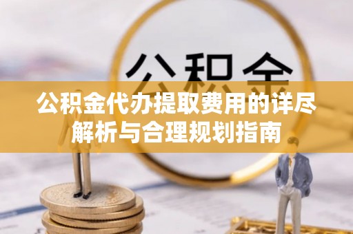 蒙阴公积金代办提取费用的详尽解析与合理规划指南