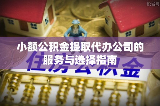 蒙阴小额公积金提取代办公司的服务与选择指南