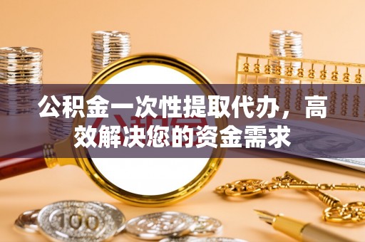 蒙阴公积金一次性提取代办，高效解决您的资金需求