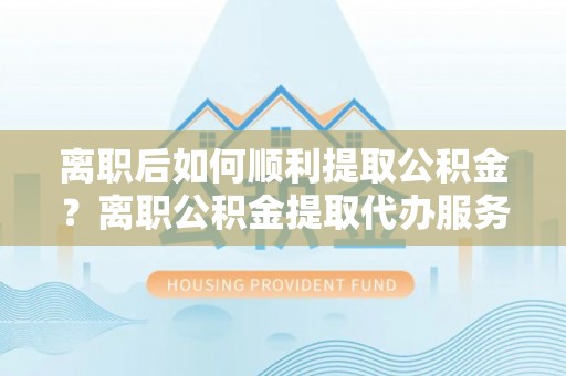 蒙阴离职后如何顺利提取公积金？离职公积金提取代办服务全解析