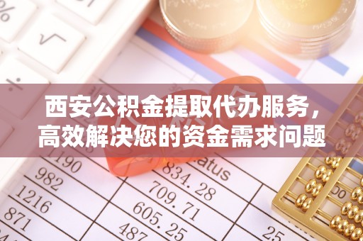 蒙阴西安公积金提取代办服务，高效解决您的资金需求问题