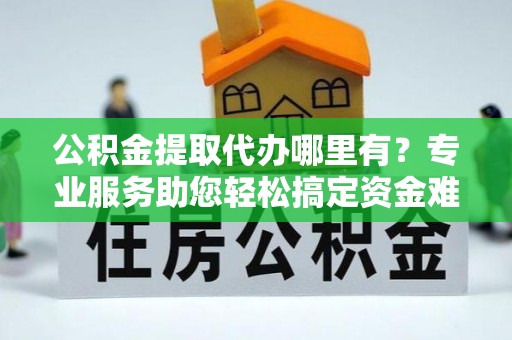 蒙阴公积金提取代办哪里有？专业服务助您轻松搞定资金难题