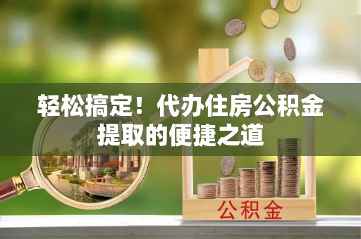 蒙阴轻松搞定！代办住房公积金提取的便捷之道